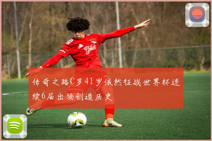 传奇之路C罗41岁依然征战世界杯连续6届出场创造历史