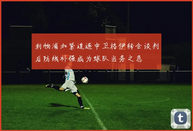利物浦加紧追逐中卫格伊转会谈判后防线补强成为球队当务之急