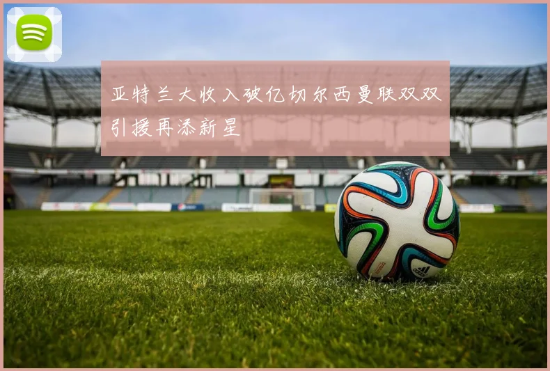 亚特兰大收入破亿切尔西曼联双双引援再添新星