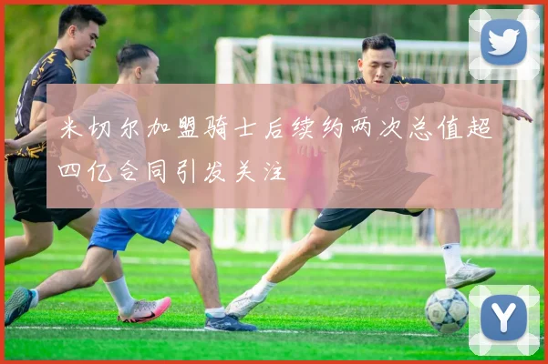 米切尔加盟骑士后续约两次总值超四亿合同引发关注