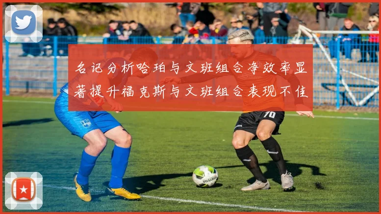 名记分析哈珀与文班组合净效率显著提升福克斯与文班组合表现不佳差距明显