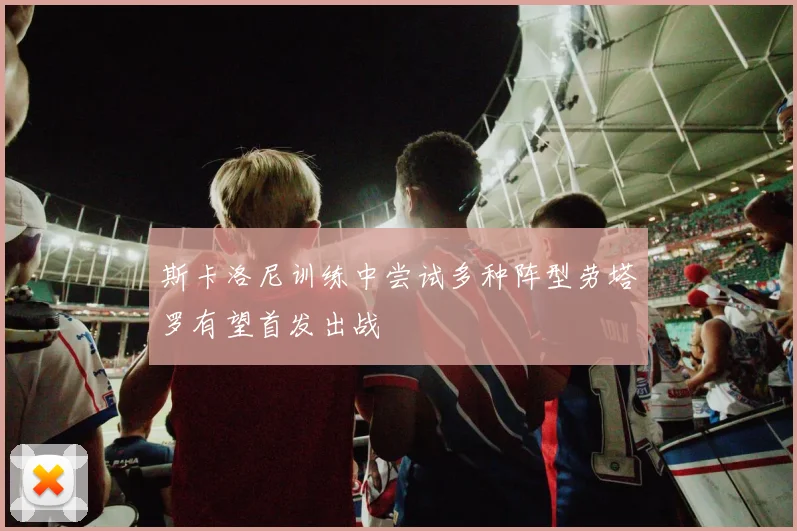 斯卡洛尼训练中尝试多种阵型劳塔罗有望首发出战