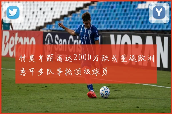 特奥年薪高达2000万欧或重返欧洲意甲多队争抢顶级球员