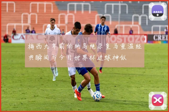 梅西九年前伯纳乌绝杀皇马重温经典瞬间与今日世界杯进球神似